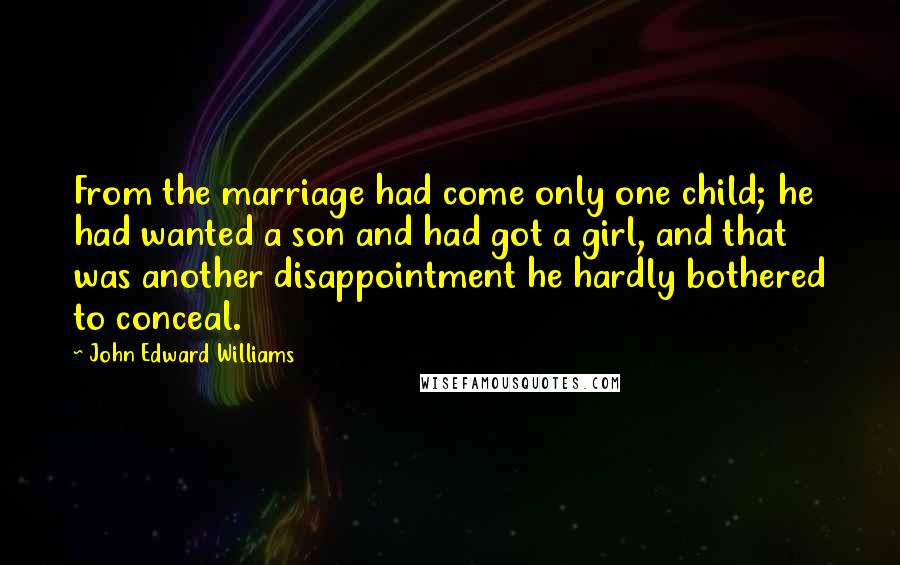 John Edward Williams Quotes: From the marriage had come only one child; he had wanted a son and had got a girl, and that was another disappointment he hardly bothered to conceal.