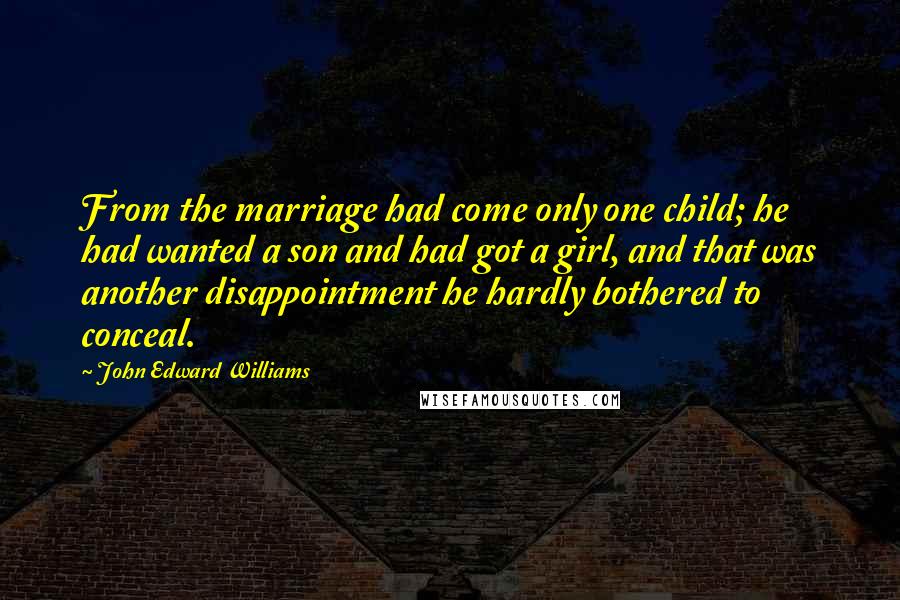 John Edward Williams Quotes: From the marriage had come only one child; he had wanted a son and had got a girl, and that was another disappointment he hardly bothered to conceal.