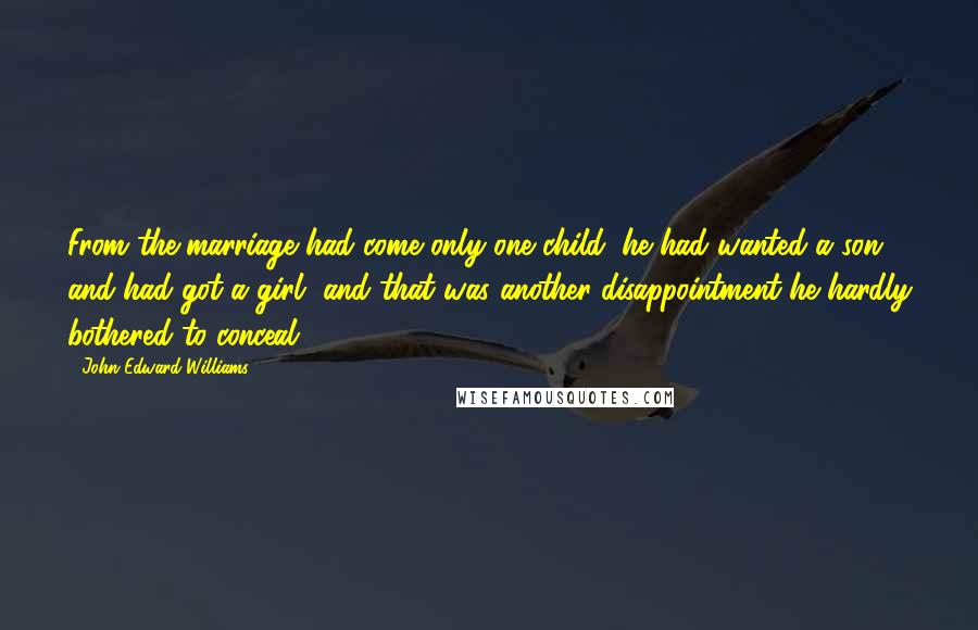 John Edward Williams Quotes: From the marriage had come only one child; he had wanted a son and had got a girl, and that was another disappointment he hardly bothered to conceal.