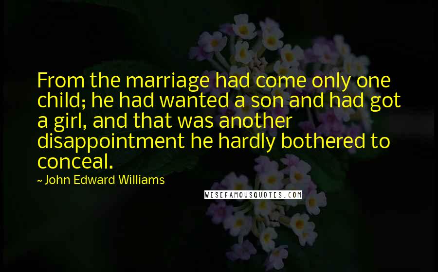 John Edward Williams Quotes: From the marriage had come only one child; he had wanted a son and had got a girl, and that was another disappointment he hardly bothered to conceal.