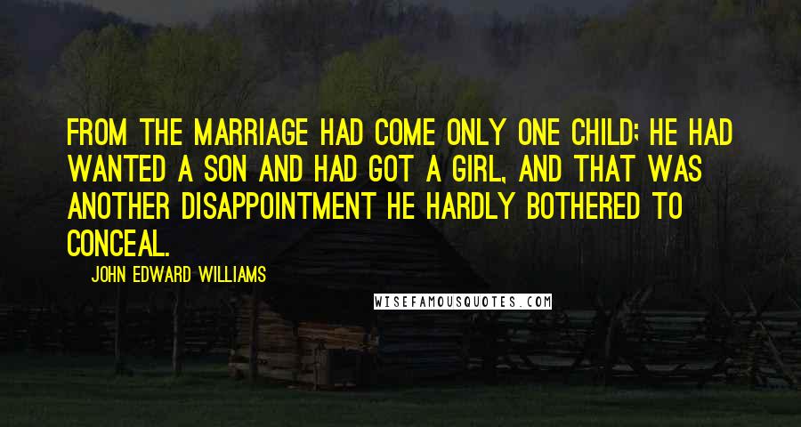 John Edward Williams Quotes: From the marriage had come only one child; he had wanted a son and had got a girl, and that was another disappointment he hardly bothered to conceal.