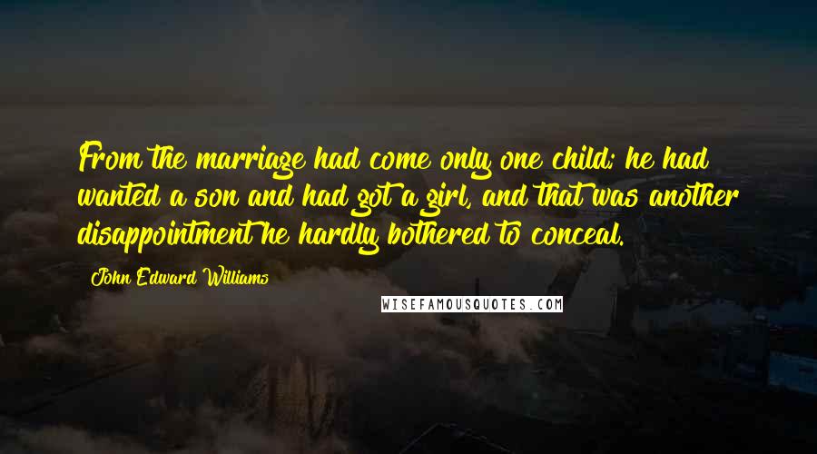 John Edward Williams Quotes: From the marriage had come only one child; he had wanted a son and had got a girl, and that was another disappointment he hardly bothered to conceal.