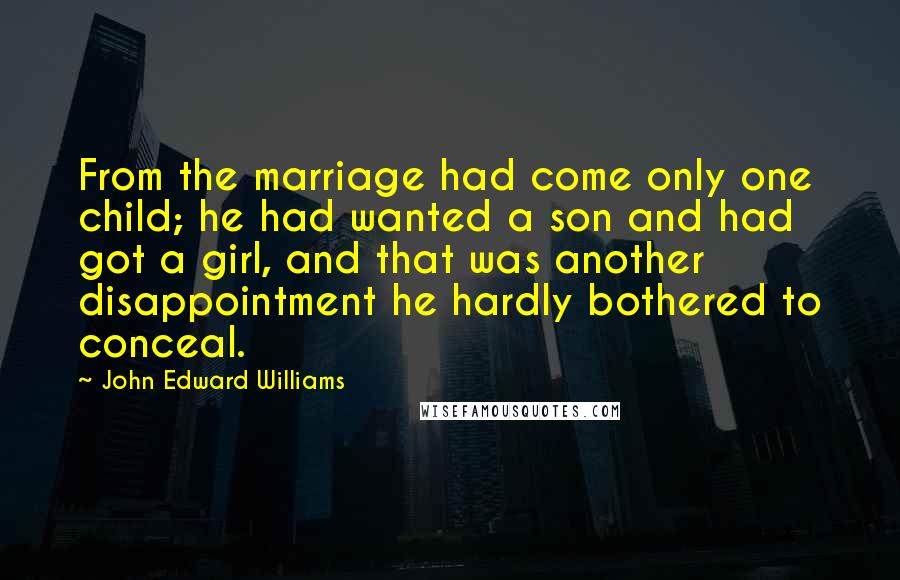 John Edward Williams Quotes: From the marriage had come only one child; he had wanted a son and had got a girl, and that was another disappointment he hardly bothered to conceal.