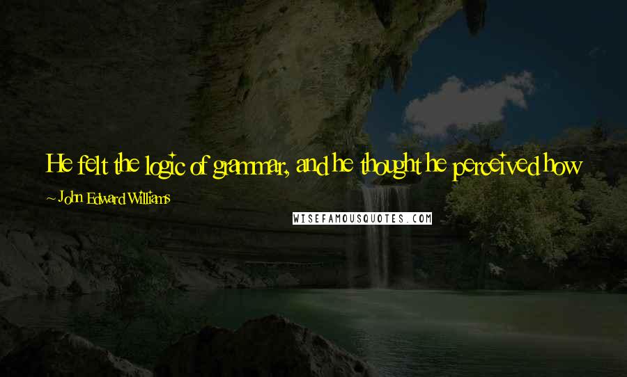 John Edward Williams Quotes: He felt the logic of grammar, and he thought he perceived how it spread out from itself, permeating the language and supporting human thought.