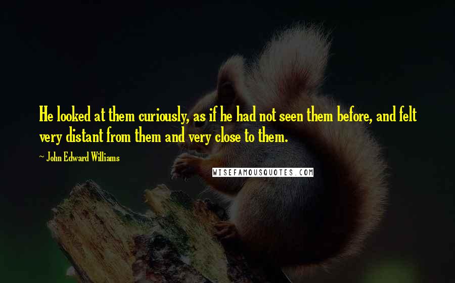 John Edward Williams Quotes: He looked at them curiously, as if he had not seen them before, and felt very distant from them and very close to them.