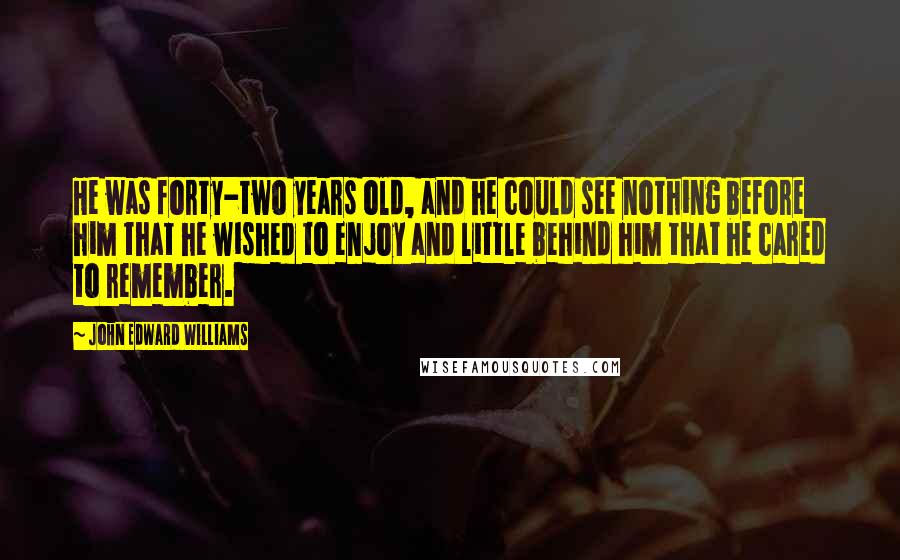 John Edward Williams Quotes: He was forty-two years old, and he could see nothing before him that he wished to enjoy and little behind him that he cared to remember.