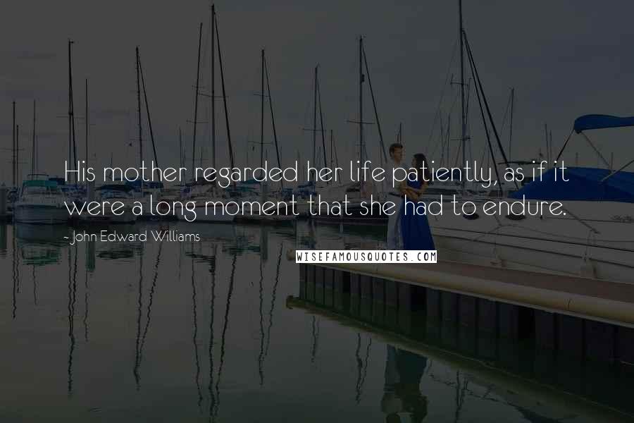 John Edward Williams Quotes: His mother regarded her life patiently, as if it were a long moment that she had to endure.