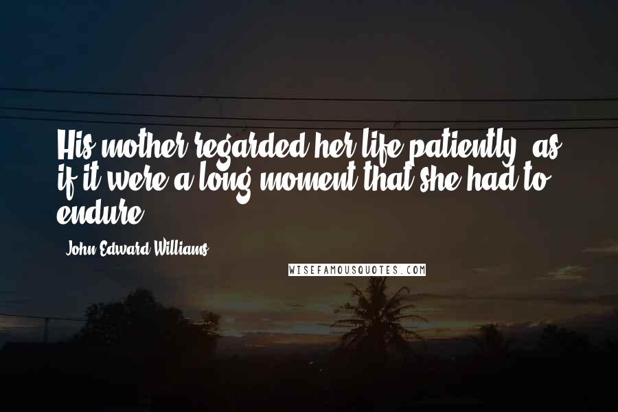 John Edward Williams Quotes: His mother regarded her life patiently, as if it were a long moment that she had to endure.
