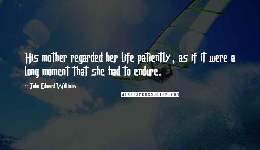 John Edward Williams Quotes: His mother regarded her life patiently, as if it were a long moment that she had to endure.