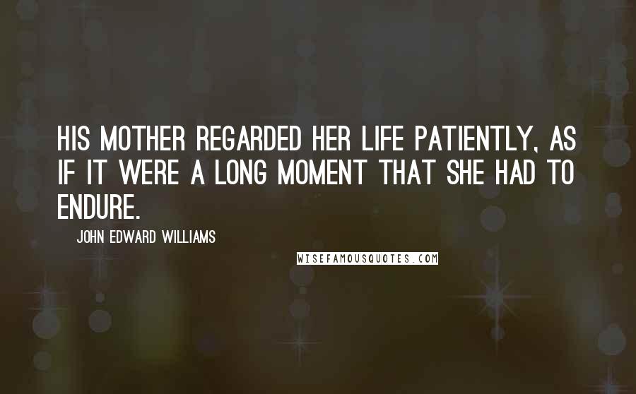 John Edward Williams Quotes: His mother regarded her life patiently, as if it were a long moment that she had to endure.