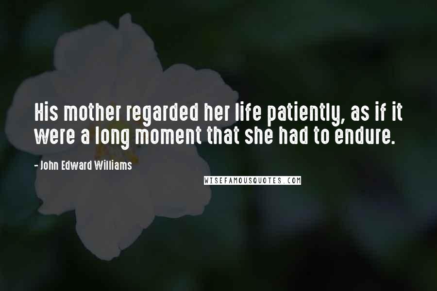 John Edward Williams Quotes: His mother regarded her life patiently, as if it were a long moment that she had to endure.