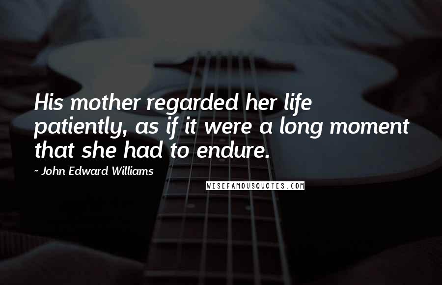 John Edward Williams Quotes: His mother regarded her life patiently, as if it were a long moment that she had to endure.