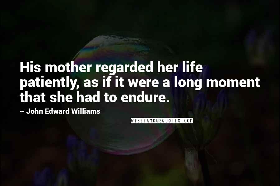 John Edward Williams Quotes: His mother regarded her life patiently, as if it were a long moment that she had to endure.