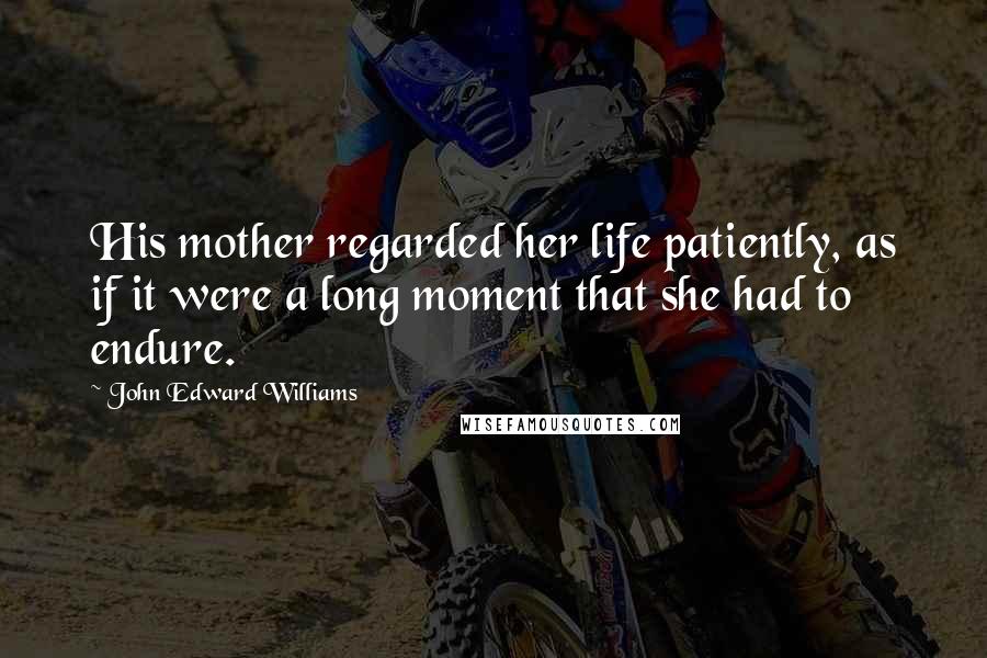 John Edward Williams Quotes: His mother regarded her life patiently, as if it were a long moment that she had to endure.