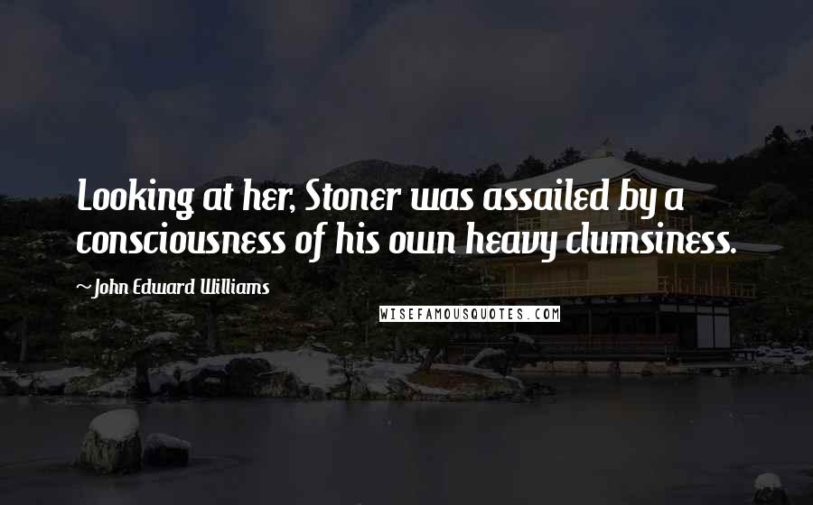 John Edward Williams Quotes: Looking at her, Stoner was assailed by a consciousness of his own heavy clumsiness.