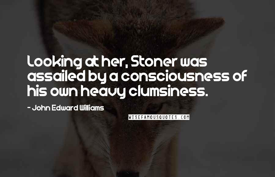 John Edward Williams Quotes: Looking at her, Stoner was assailed by a consciousness of his own heavy clumsiness.