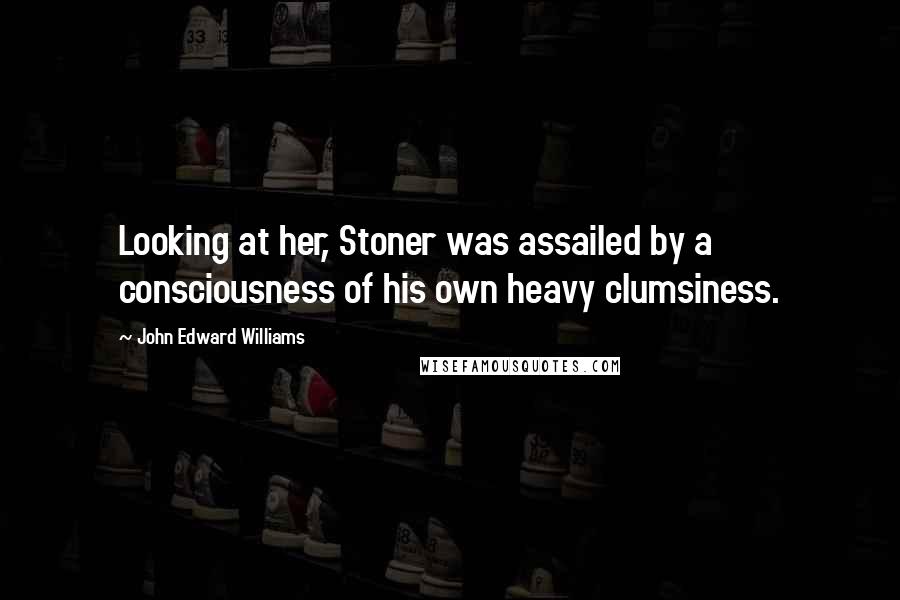 John Edward Williams Quotes: Looking at her, Stoner was assailed by a consciousness of his own heavy clumsiness.