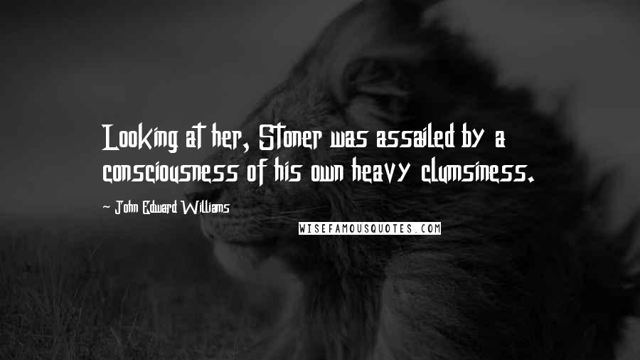 John Edward Williams Quotes: Looking at her, Stoner was assailed by a consciousness of his own heavy clumsiness.