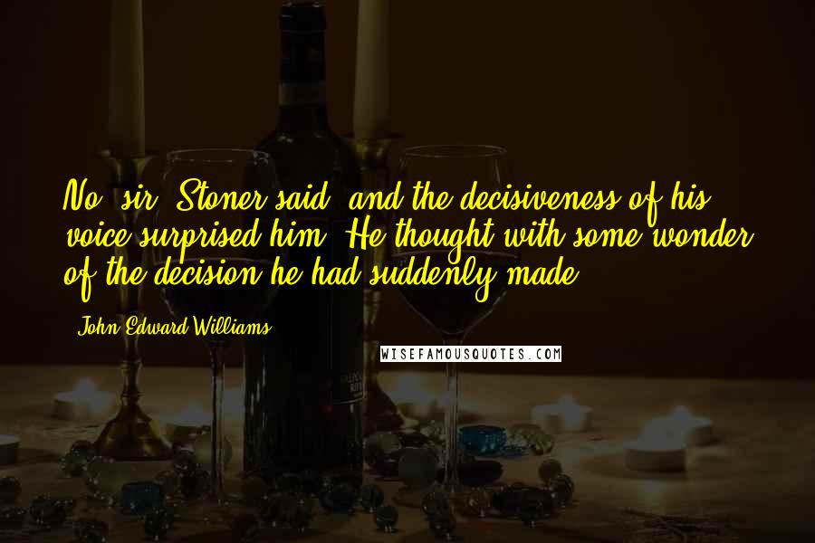 John Edward Williams Quotes: No, sir, Stoner said, and the decisiveness of his voice surprised him. He thought with some wonder of the decision he had suddenly made.