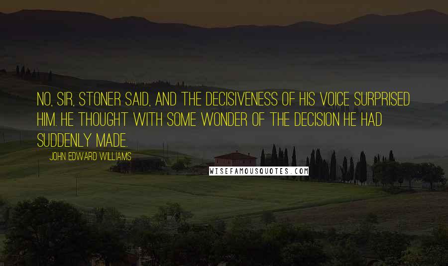John Edward Williams Quotes: No, sir, Stoner said, and the decisiveness of his voice surprised him. He thought with some wonder of the decision he had suddenly made.
