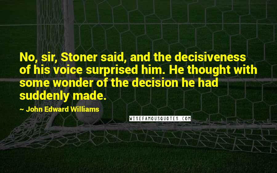 John Edward Williams Quotes: No, sir, Stoner said, and the decisiveness of his voice surprised him. He thought with some wonder of the decision he had suddenly made.