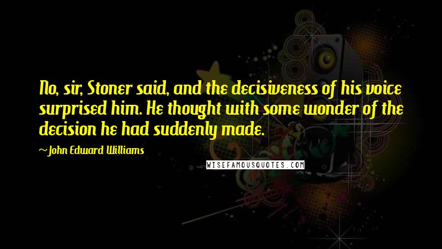 John Edward Williams Quotes: No, sir, Stoner said, and the decisiveness of his voice surprised him. He thought with some wonder of the decision he had suddenly made.