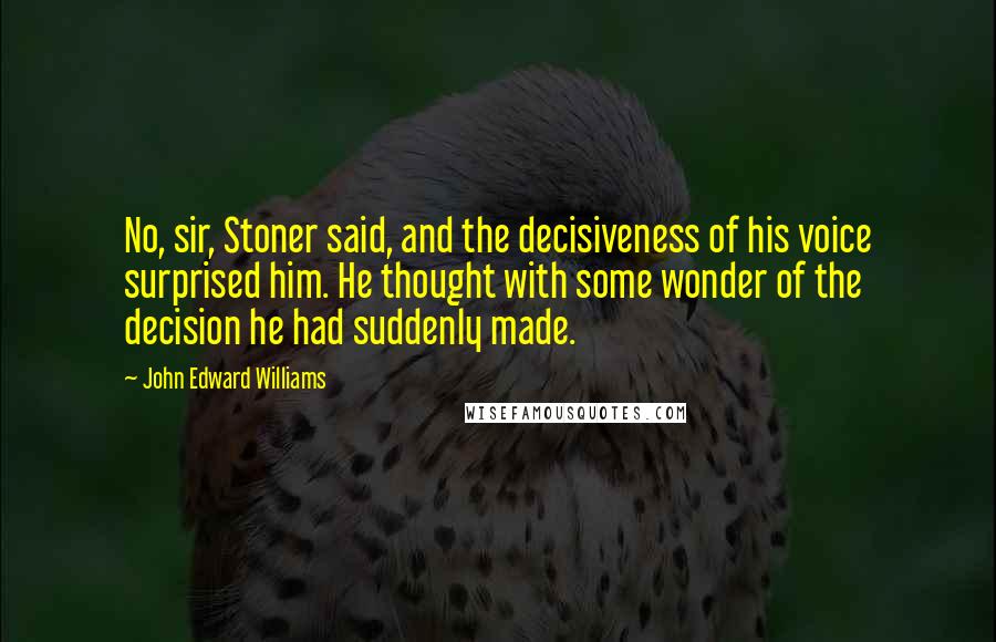 John Edward Williams Quotes: No, sir, Stoner said, and the decisiveness of his voice surprised him. He thought with some wonder of the decision he had suddenly made.