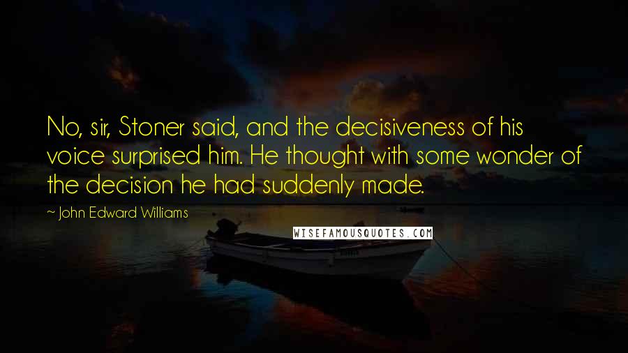 John Edward Williams Quotes: No, sir, Stoner said, and the decisiveness of his voice surprised him. He thought with some wonder of the decision he had suddenly made.