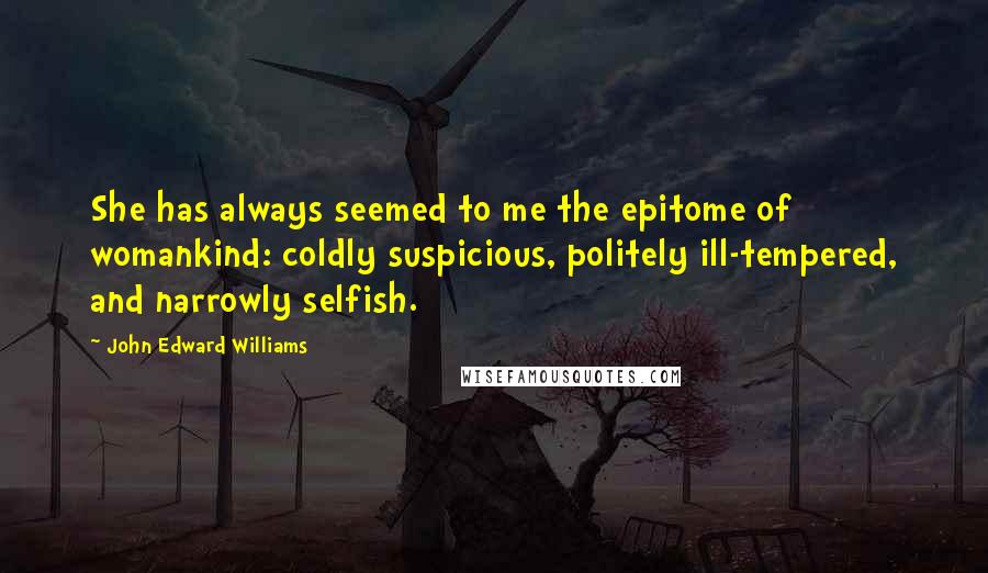 John Edward Williams Quotes: She has always seemed to me the epitome of womankind: coldly suspicious, politely ill-tempered, and narrowly selfish.