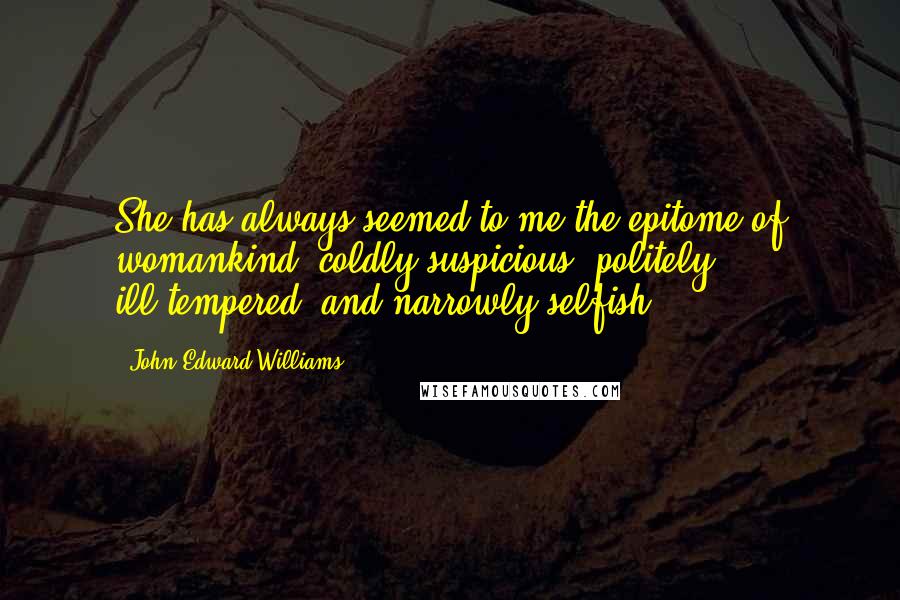 John Edward Williams Quotes: She has always seemed to me the epitome of womankind: coldly suspicious, politely ill-tempered, and narrowly selfish.