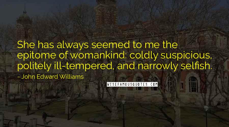 John Edward Williams Quotes: She has always seemed to me the epitome of womankind: coldly suspicious, politely ill-tempered, and narrowly selfish.