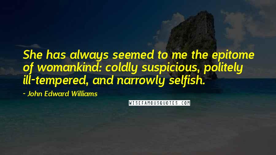 John Edward Williams Quotes: She has always seemed to me the epitome of womankind: coldly suspicious, politely ill-tempered, and narrowly selfish.