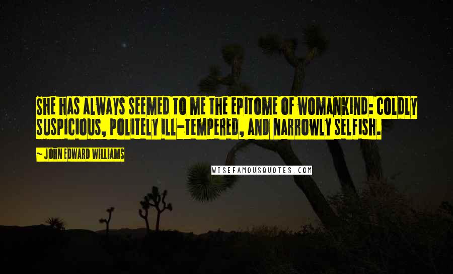 John Edward Williams Quotes: She has always seemed to me the epitome of womankind: coldly suspicious, politely ill-tempered, and narrowly selfish.