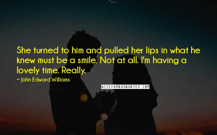 John Edward Williams Quotes: She turned to him and pulled her lips in what he knew must be a smile. Not at all. I'm having a lovely time. Really.