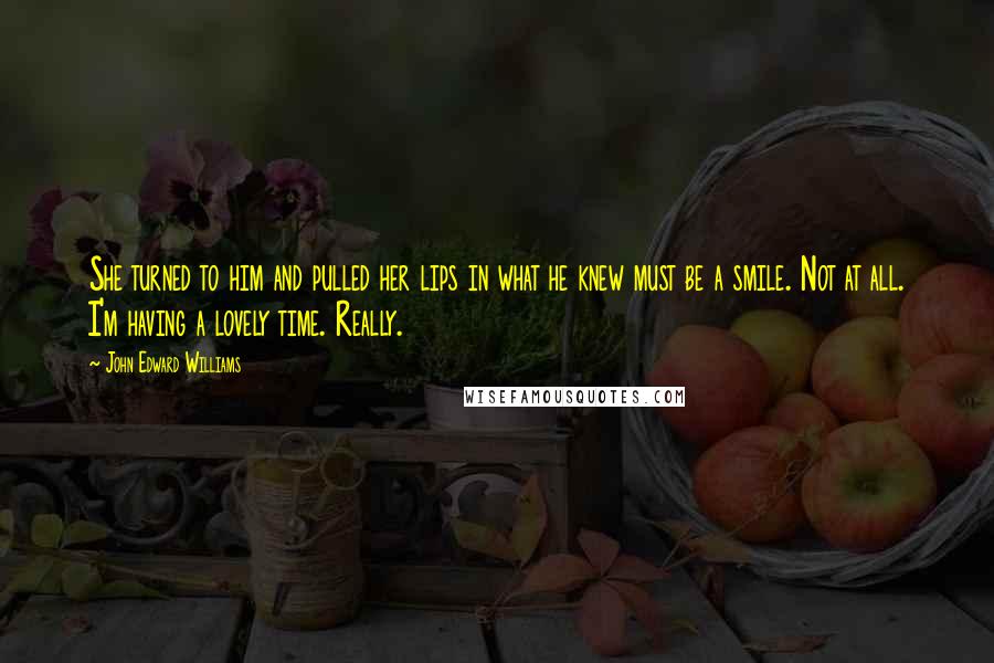 John Edward Williams Quotes: She turned to him and pulled her lips in what he knew must be a smile. Not at all. I'm having a lovely time. Really.