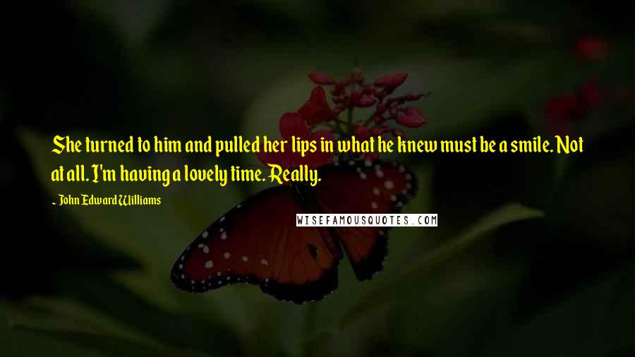 John Edward Williams Quotes: She turned to him and pulled her lips in what he knew must be a smile. Not at all. I'm having a lovely time. Really.