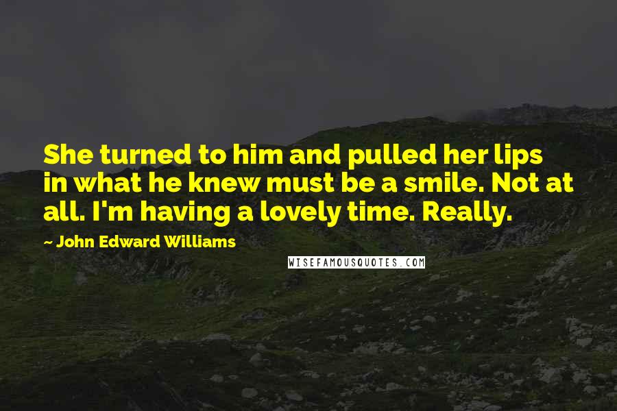 John Edward Williams Quotes: She turned to him and pulled her lips in what he knew must be a smile. Not at all. I'm having a lovely time. Really.