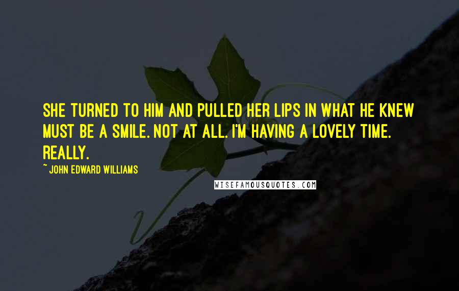 John Edward Williams Quotes: She turned to him and pulled her lips in what he knew must be a smile. Not at all. I'm having a lovely time. Really.