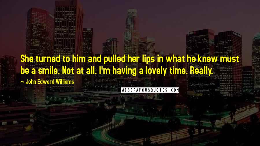 John Edward Williams Quotes: She turned to him and pulled her lips in what he knew must be a smile. Not at all. I'm having a lovely time. Really.