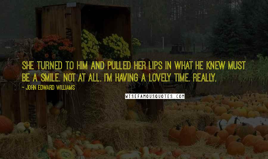 John Edward Williams Quotes: She turned to him and pulled her lips in what he knew must be a smile. Not at all. I'm having a lovely time. Really.