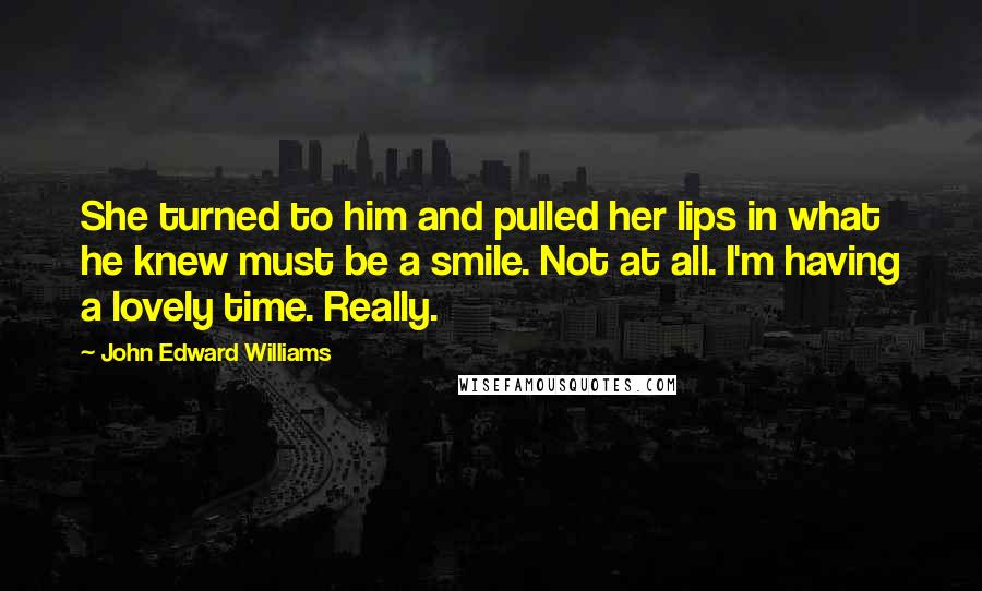 John Edward Williams Quotes: She turned to him and pulled her lips in what he knew must be a smile. Not at all. I'm having a lovely time. Really.