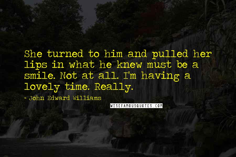 John Edward Williams Quotes: She turned to him and pulled her lips in what he knew must be a smile. Not at all. I'm having a lovely time. Really.