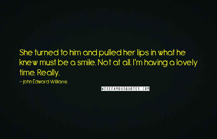 John Edward Williams Quotes: She turned to him and pulled her lips in what he knew must be a smile. Not at all. I'm having a lovely time. Really.