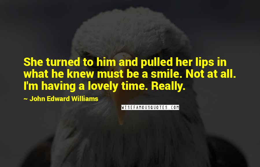 John Edward Williams Quotes: She turned to him and pulled her lips in what he knew must be a smile. Not at all. I'm having a lovely time. Really.