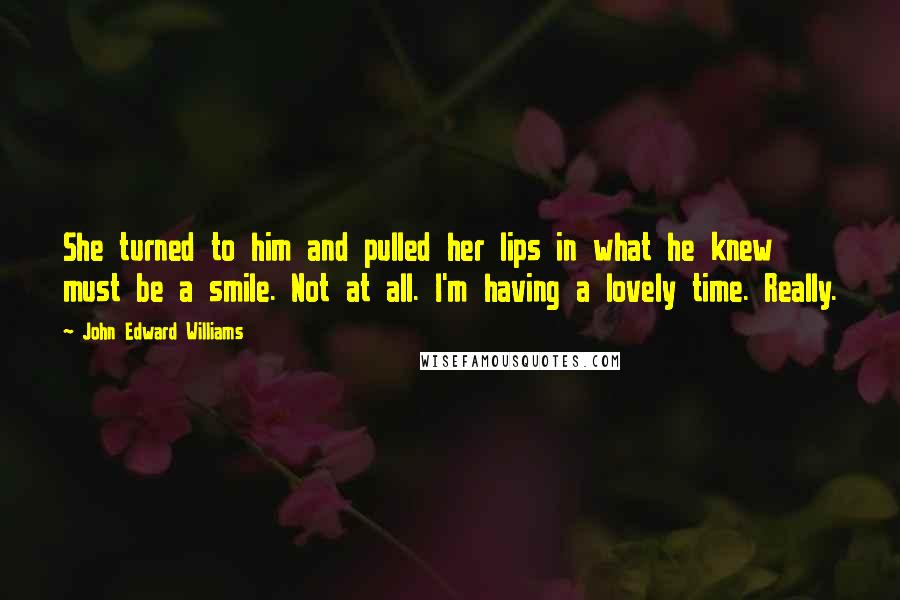 John Edward Williams Quotes: She turned to him and pulled her lips in what he knew must be a smile. Not at all. I'm having a lovely time. Really.