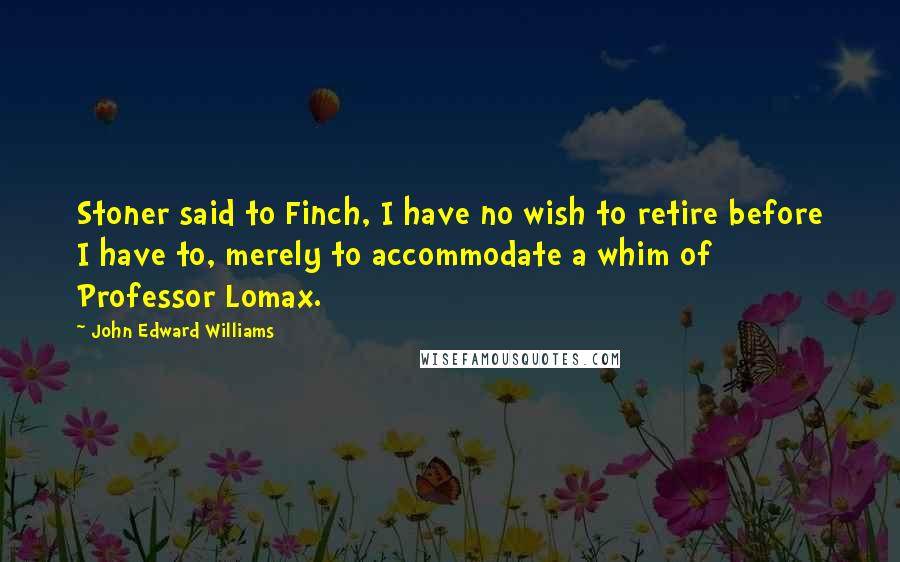 John Edward Williams Quotes: Stoner said to Finch, I have no wish to retire before I have to, merely to accommodate a whim of Professor Lomax.