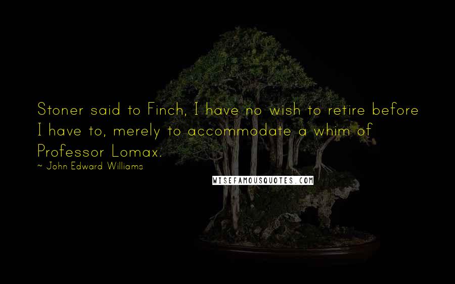 John Edward Williams Quotes: Stoner said to Finch, I have no wish to retire before I have to, merely to accommodate a whim of Professor Lomax.