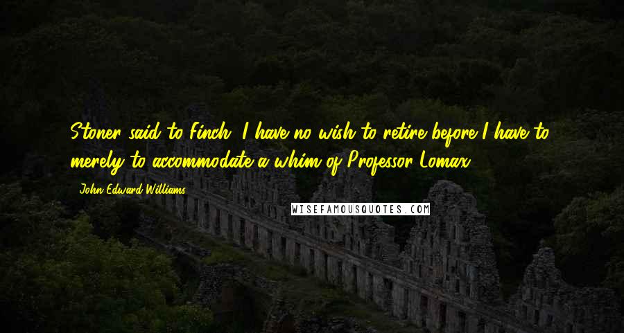 John Edward Williams Quotes: Stoner said to Finch, I have no wish to retire before I have to, merely to accommodate a whim of Professor Lomax.