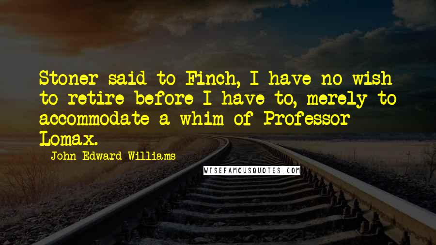 John Edward Williams Quotes: Stoner said to Finch, I have no wish to retire before I have to, merely to accommodate a whim of Professor Lomax.