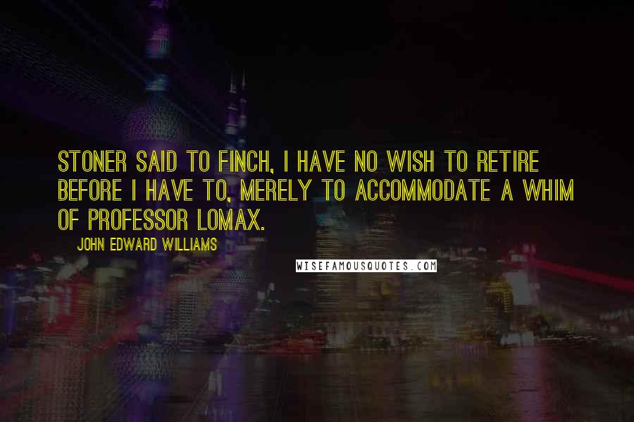 John Edward Williams Quotes: Stoner said to Finch, I have no wish to retire before I have to, merely to accommodate a whim of Professor Lomax.